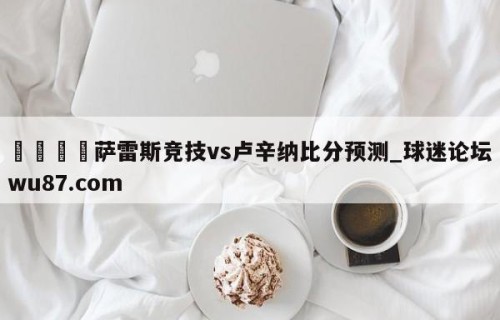 🍢萨雷斯竞技vs卢辛纳比分预测_球迷论坛wu87.com