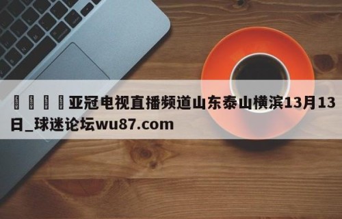 🍢亚冠电视直播频道山东泰山横滨13月13日_球迷论坛wu87.com