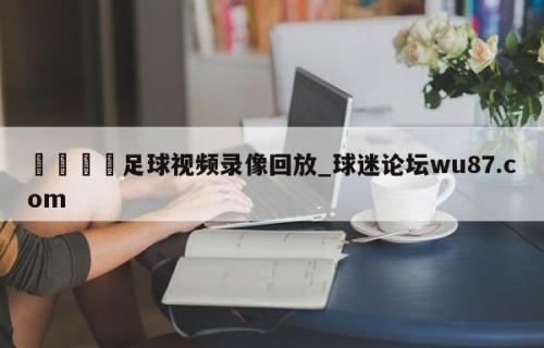 🍢足球视频录像回放_球迷论坛wu87.com