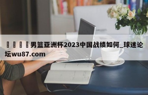 🍢男篮亚洲杯2023中国战绩如何_球迷论坛wu87.com
