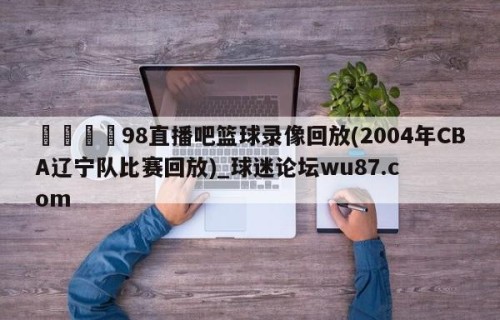 🍢98直播吧篮球录像回放(2004年CBA辽宁队比赛回放)_球迷论坛wu87.com
