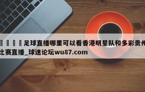 🍢足球直播哪里可以看香港明星队和多彩贵州比赛直播_球迷论坛wu87.com