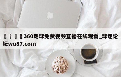 🍢360足球免费视频直播在线观看_球迷论坛wu87.com