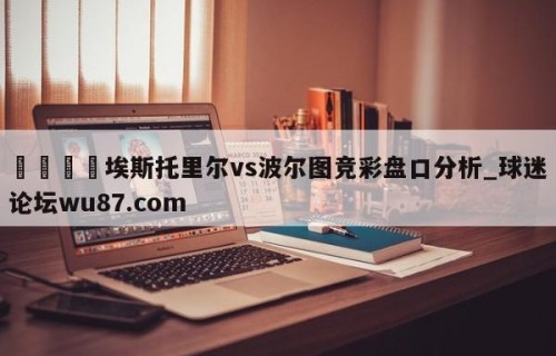 🍢埃斯托里尔vs波尔图竞彩盘口分析_球迷论坛wu87.com