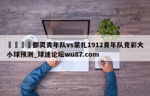 🍢都灵青年队vs蒙扎1912青年队竞彩大小球预测_球迷论坛wu87.com