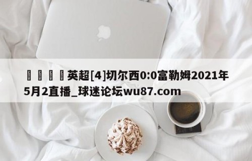 🍢英超[4]切尔西0:0富勒姆2021年5月2直播_球迷论坛wu87.com
