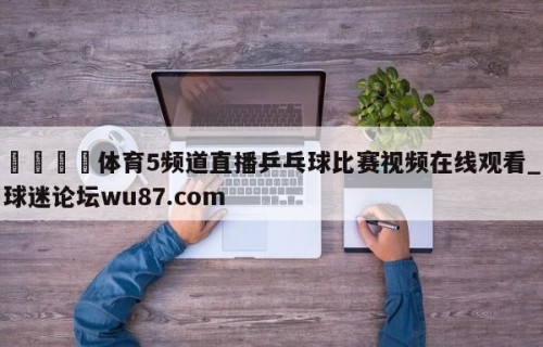 🍢体育5频道直播乒乓球比赛视频在线观看_球迷论坛wu87.com