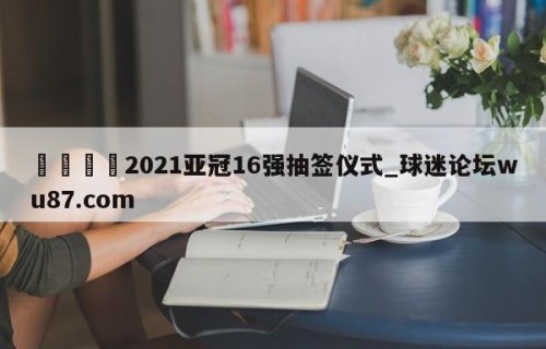 🍢2021亚冠16强抽签仪式_球迷论坛wu87.com