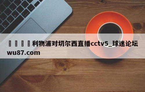 🍢利物浦对切尔西直播cctv5_球迷论坛wu87.com