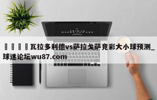🍢瓦拉多利德vs萨拉戈萨竞彩大小球预测_球迷论坛wu87.com
