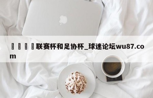 🍢联赛杯和足协杯_球迷论坛wu87.com
