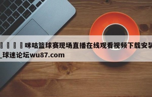 🍢咪咕篮球赛现场直播在线观看视频下载安装_球迷论坛wu87.com