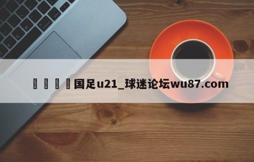 🍢国足u21_球迷论坛wu87.com