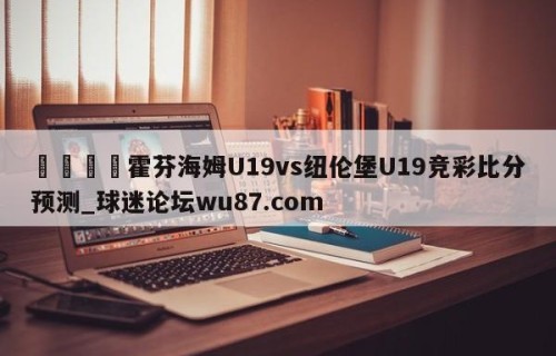 🍢霍芬海姆U19vs纽伦堡U19竞彩比分预测_球迷论坛wu87.com