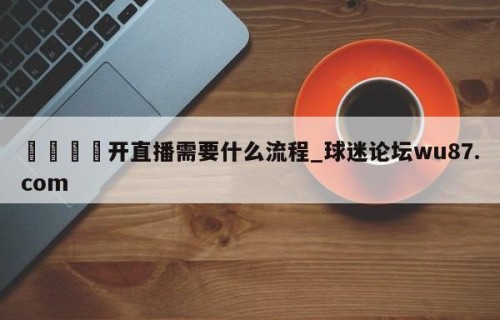 🍢开直播需要什么流程_球迷论坛wu87.com