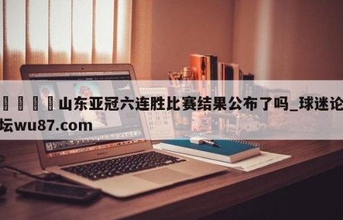🍢山东亚冠六连胜比赛结果公布了吗_球迷论坛wu87.com