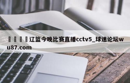 🍢辽篮今晚比赛直播cctv5_球迷论坛wu87.com