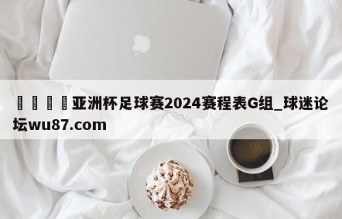 🍢亚洲杯足球赛2024赛程表G组_球迷论坛wu87.com