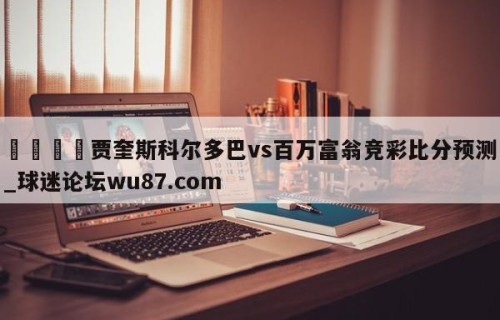 🍢贾奎斯科尔多巴vs百万富翁竞彩比分预测_球迷论坛wu87.com