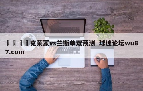 🍢克莱蒙vs兰斯单双预测_球迷论坛wu87.com