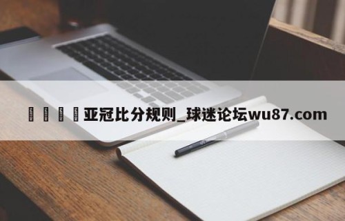 🍢亚冠比分规则_球迷论坛wu87.com
