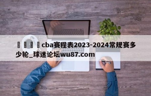 🍢cba赛程表2023-2024常规赛多少轮_球迷论坛wu87.com