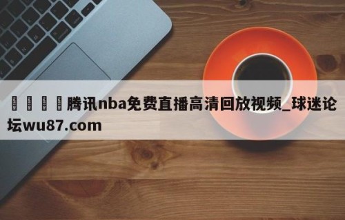 🍢腾讯nba免费直播高清回放视频_球迷论坛wu87.com