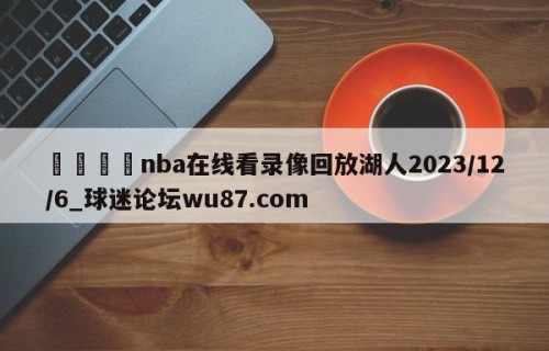 🍢nba在线看录像回放湖人2023/12/6_球迷论坛wu87.com