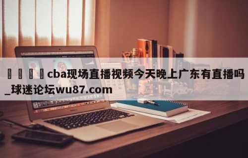 🍢cba现场直播视频今天晚上广东有直播吗_球迷论坛wu87.com