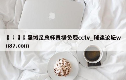 🍢曼城足总杯直播免费cctv_球迷论坛wu87.com