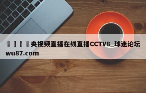 🍢央视频直播在线直播CCTV8_球迷论坛wu87.com