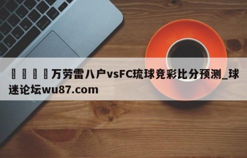 🍢万劳雷八户vsFC琉球竞彩比分预测_球迷论坛wu87.com