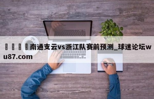 🍢南通支云vs浙江队赛前预测_球迷论坛wu87.com