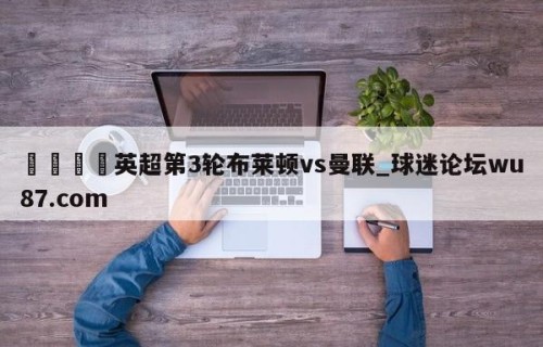 🍢英超第3轮布莱顿vs曼联_球迷论坛wu87.com