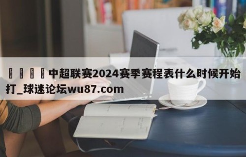 🍢中超联赛2024赛季赛程表什么时候开始打_球迷论坛wu87.com