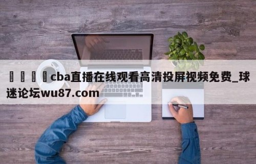 🍢cba直播在线观看高清投屏视频免费_球迷论坛wu87.com