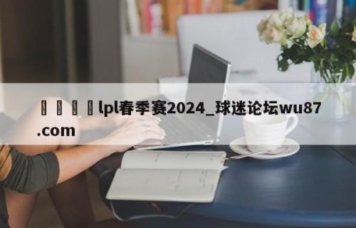 🍢lpl春季赛2024_球迷论坛wu87.com