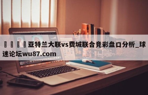 🍢亚特兰大联vs费城联合竞彩盘口分析_球迷论坛wu87.com