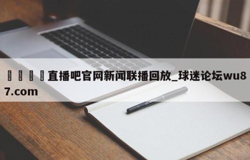 🍢直播吧官网新闻联播回放_球迷论坛wu87.com
