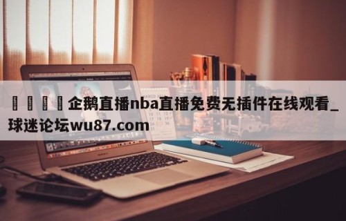🍢企鹅直播nba直播免费无插件在线观看_球迷论坛wu87.com