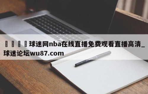 🍢球迷网nba在线直播免费观看直播高清_球迷论坛wu87.com