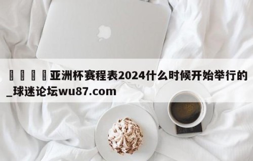 🍢亚洲杯赛程表2024什么时候开始举行的_球迷论坛wu87.com