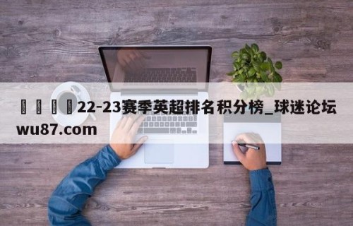 🍢22-23赛季英超排名积分榜_球迷论坛wu87.com