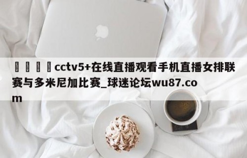 🍢cctv5+在线直播观看手机直播女排联赛与多米尼加比赛_球迷论坛wu87.com