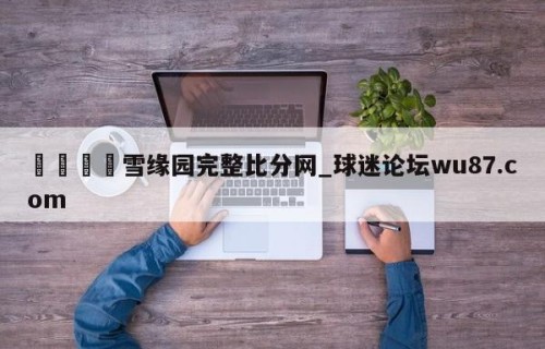 🍢雪缘园完整比分网_球迷论坛wu87.com
