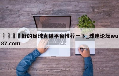 🍢好的足球直播平台推荐一下_球迷论坛wu87.com