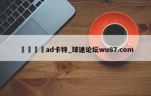 🍢ad卡特_球迷论坛wu87.com