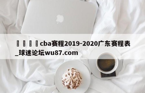 🍢cba赛程2019-2020广东赛程表_球迷论坛wu87.com