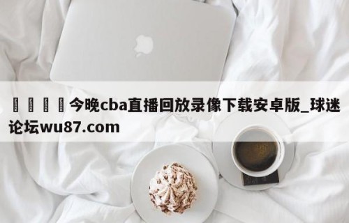 🍢今晚cba直播回放录像下载安卓版_球迷论坛wu87.com