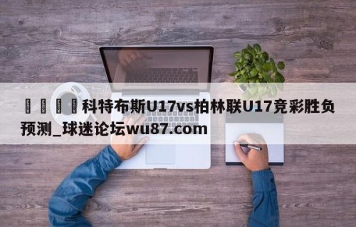 🍢科特布斯U17vs柏林联U17竞彩胜负预测_球迷论坛wu87.com